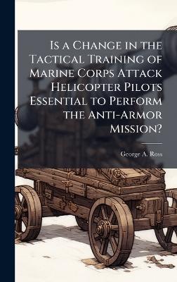 Is a Change in the Tactical Training of Marine Corps Attack Helicopter Pilots Essential to Perform the Anti-Armor Mission? - George A Ross - cover