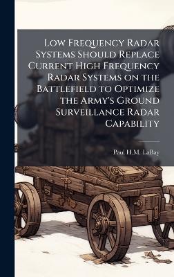 Low Frequency Radar Systems Should Replace Current High Frequency Radar Systems on the Battlefield to Optimize the Army's Ground Surveillance Radar Capability - Paul H M Labay - cover