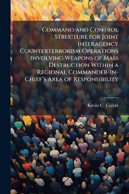 Command and Control Structure for Joint Interagency Counterterrorism Operations Involving Weapons of Mass Destruction Within a Regional Commander-in-Chiefâ(TM)s Area of Responsibility - Kevin C Colyer - cover