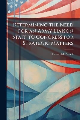 Determining the Need for an Army Liaison Staff to Congress for Strategic Matters - Dennis M Patrick - cover