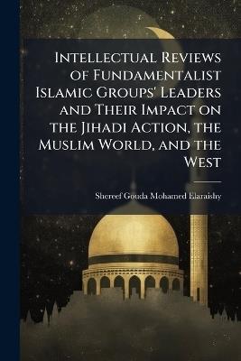 Intellectual Reviews of Fundamentalist Islamic Groups' Leaders and Their Impact on the Jihadi Action, the Muslim World, and the West - Shereef Gouda Mohamed Elaraishy - cover