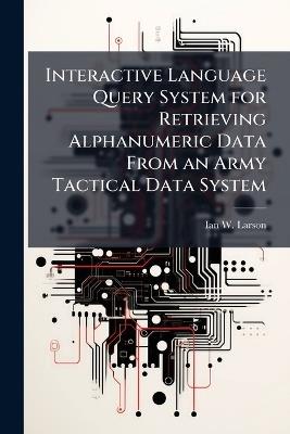 Interactive Language Query System for Retrieving Alphanumeric Data From an Army Tactical Data System - Ian W Larson - cover