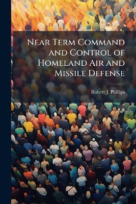 Near Term Command and Control of Homeland Air and Missile Defense - Robert J Phillips - cover