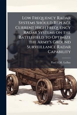 Low Frequency Radar Systems Should Replace Current High Frequency Radar Systems on the Battlefield to Optimize the Army's Ground Surveillance Radar Capability - Paul H M Labay - cover