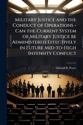 Military Justice and the Conduct of Operations - Can the Current System of Military Justice be Administered Effectively in Future Mid-to-High Intensity Conflict - Edward B Pusey - cover
