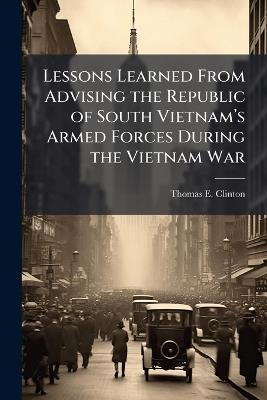 Lessons Learned From Advising the Republic of South Vietnamâ(TM)s Armed Forces During the Vietnam War - Thomas E Clinton - cover