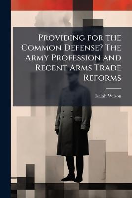 Providing for the Common Defense? The Army Profession and Recent Arms Trade Reforms - Isaiah Wilson - cover