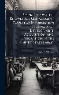 Using Innovative Knowledge Management Tools for Information Technology Development, Acquisition, and Integration in the United States Army - Daniel S Williams - cover