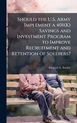 Should the U.S. Army Implement a 401(K) Savings and Investment Program to Improve Recruitment and Retention of Soldiers? - Richard A Bucher - cover