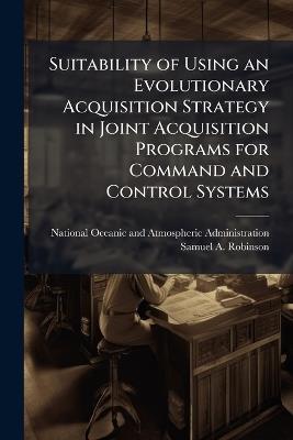 Suitability of Using an Evolutionary Acquisition Strategy in Joint Acquisition Programs for Command and Control Systems - Samuel A Robinson - cover