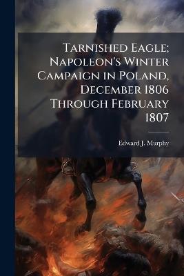 Tarnished Eagle; Napoleon's Winter Campaign in Poland, December 1806 Through February 1807 - Edward J Murphy - cover