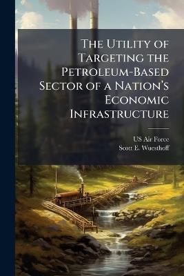 The Utility of Targeting the Petroleum-Based Sector of a Nationâ(TM)s Economic Infrastructure - Scott E Wuesthoff - cover
