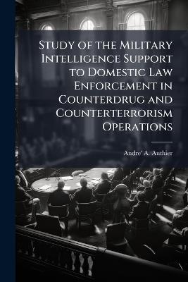 Study of the Military Intelligence Support to Domestic Law Enforcement in Counterdrug and Counterterrorism Operations - Andre' a Authier - cover