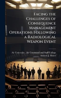 Facing the Challenges of Consequence Management Operations Following a Radiological Weapon Event - Andrew J Muser - cover