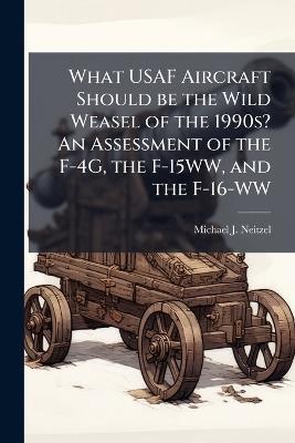 What USAF Aircraft Should be the Wild Weasel of the 1990s? An Assessment of the F-4G, the F-15WW, and the F-16-WW - Michael J Neitzel - cover