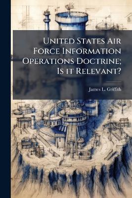 United States Air Force Information Operations Doctrine; Is it Relevant? - James L Griffith - cover