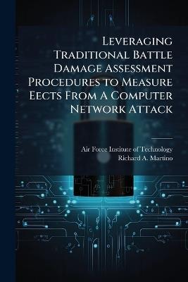 Leveraging Traditional Battle Damage Assessment Procedures to Measure Eects From A Computer Network Attack - Richard A Martino - cover