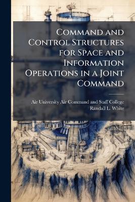 Command and Control Structures for Space and Information Operations in a Joint Command - Randall L White - cover