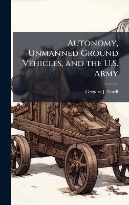 Autonomy, Unmanned Ground Vehicles, and the U.S. Army - Gregory J Nardi - cover