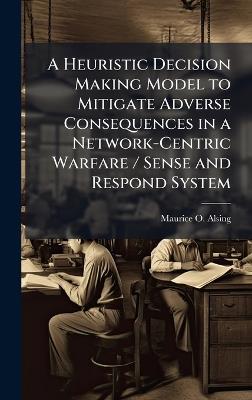 A Heuristic Decision Making Model to Mitigate Adverse Consequences in a Network-Centric Warfare / Sense and Respond System - Maurice O Alsing - cover