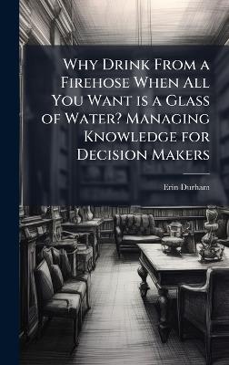Why Drink From a Firehose When All You Want is a Glass of Water? Managing Knowledge for Decision Makers - Erin Durham - cover