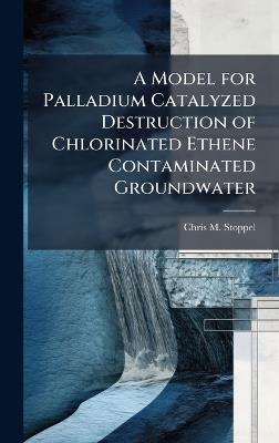 A Model for Palladium Catalyzed Destruction of Chlorinated Ethene Contaminated Groundwater - Chris M Stoppel - cover