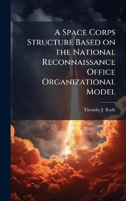 A Space Corps Structure Based on the National Reconnaissance Office Organizational Model - Timothy J Rade - cover