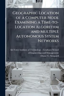 Geographic Location of a Computer Node Examining a Time-to-Location Algorithm and Multiple Autonomous System Networks - Duane C Sorgaard - cover
