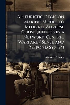 A Heuristic Decision Making Model to Mitigate Adverse Consequences in a Network-Centric Warfare / Sense and Respond System - Maurice O Alsing - cover
