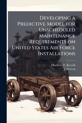 Developing a Predictive Model for Unscheduled Maintenance Requirements on United States Air Force Installations - Matthew D Kovich,J Norton - cover