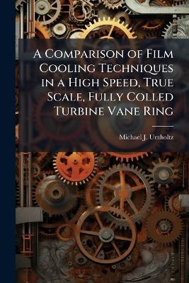 A Comparison of Film Cooling Techniques in a High Speed, True Scale, Fully Colled Turbine Vane Ring - Michael J Umholtz - cover