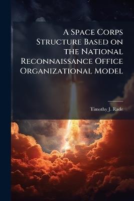 A Space Corps Structure Based on the National Reconnaissance Office Organizational Model - Timothy J Rade - cover