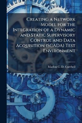 Creating a Network Model for the Integration of a Dynamic and Static Supervisory Control and Data Acquisition (SCADA) Test Environment - Marlon C D Coerbell - cover