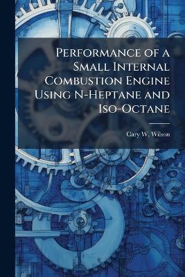 Performance of a Small Internal Combustion Engine Using N-Heptane and Iso-Octane - Cary W Wilson - cover