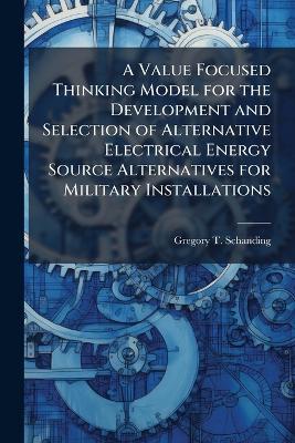 A Value Focused Thinking Model for the Development and Selection of Alternative Electrical Energy Source Alternatives for Military Installations - Gregory T Schanding - cover