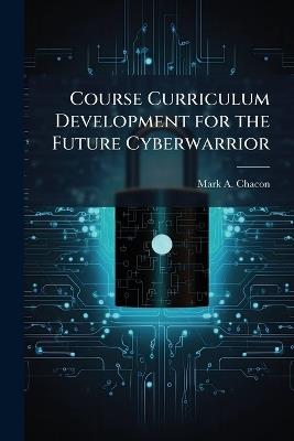 Course Curriculum Development for the Future Cyberwarrior - Mark A Chacon - cover