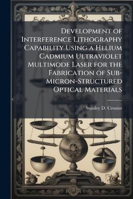 Development of Interference Lithography Capability Using a Helium Cadmium Ultraviolet Multimode Laser for the Fabrication of Sub-Micron-Structured Optical Materials - Stanley D Crozier - cover