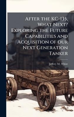 After the KC-135, What Next? Exploring the Future Capabilities and Acquisition of our Next Generation Tanker - Jeffrey M White - cover