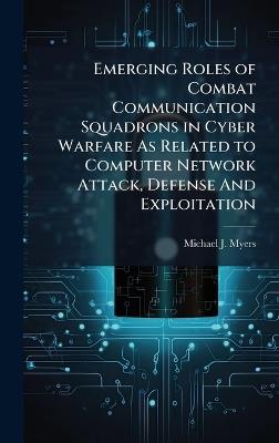 Emerging Roles of Combat Communication Squadrons in Cyber Warfare As Related to Computer Network Attack, Defense And Exploitation - Michael J Myers - cover