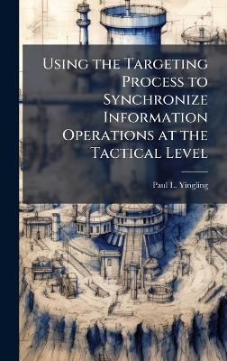 Using the Targeting Process to Synchronize Information Operations at the Tactical Level - Paul L Yingling - cover