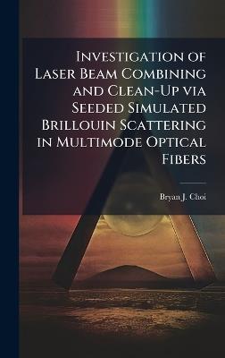 Investigation of Laser Beam Combining and Clean-Up via Seeded Simulated Brillouin Scattering in Multimode Optical Fibers - Bryan J Choi - cover