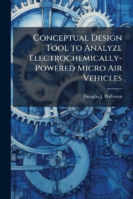 Conceptual Design Tool to Analyze Electrochemically-Powered Micro Air Vehicles - Douglas J Pederson - cover