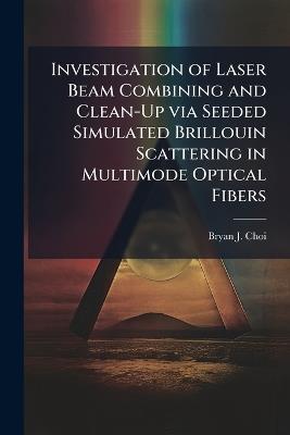 Investigation of Laser Beam Combining and Clean-Up via Seeded Simulated Brillouin Scattering in Multimode Optical Fibers - Bryan J Choi - cover