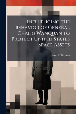 Influencing the Behavior of General Chang Wanquan to Protect United States Space Assets - Scott E Bergren - cover