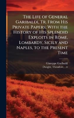 The Life of General Garibaldi, Tr. From His Private Papers; With the History of His Splendid Exploits in Rome, Lombardy, Sicily and Naples, to the Present Time - Giuseppe 1807-1882 Garibaldi - cover