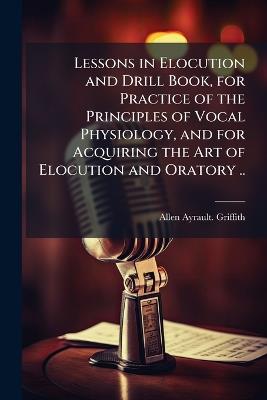 Lessons in Elocution and Drill Book, for Practice of the Principles of Vocal Physiology, and for Acquiring the Art of Elocution and Oratory .. - Allen Ayrault Griffith - cover