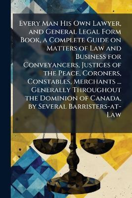 Every Man His Own Lawyer, and General Legal Form Book, a Complete Guide on Matters of Law and Business for Conveyancers, Justices of the Peace, Coroners, Constables, Merchants ... Generally Throughout the Dominion of Canada, by Several Barristers-at-Law - cover