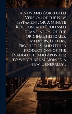 A New and Corrected Version of the New Testament; or, A Minute Revision, and Professed Translation of the Original Histories, Memoirs, Letters, Prophecies, and Other Productions of the Evangelists and Apostles; to Which Are Subjoined a Few, Generally... - cover
