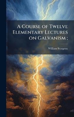 A Course of Twelve Elementary Lectures on Galvanism; - William 1783-1850 Sturgeon - cover