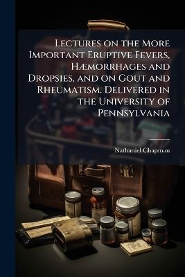 Lectures on the More Important Eruptive Fevers, HÃ]morrhages and Dropsies, and on Gout and Rheumatism. Delivered in the University of Pennsylvania - Nathaniel 1780-1853 Chapman - cover